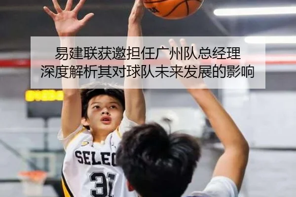 易建联获邀担任广州队总经理 深度解析其对球队未来发展的影响